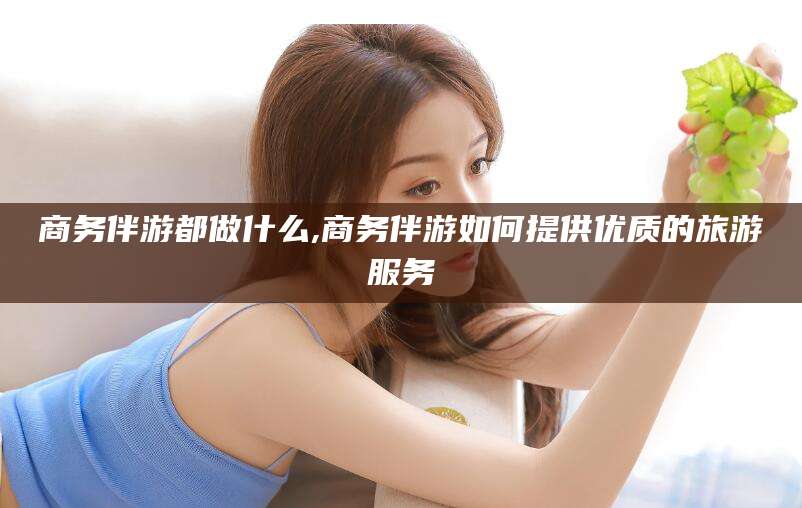 灌南商务伴游都做什么,商务伴游如何提供优质的旅游服务