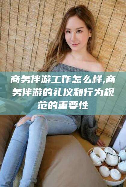 灌南商务伴游工作怎么样,商务伴游的礼仪和行为规范的重要性