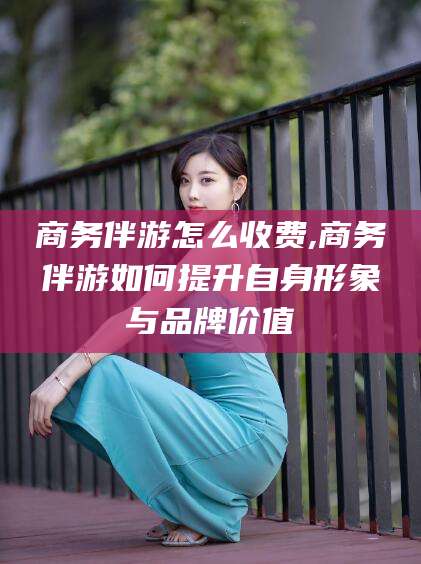 灌南商务伴游怎么收费,商务伴游如何提升自身形象与品牌价值