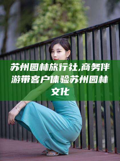 灌南苏州园林旅行社,商务伴游带客户体验苏州园林文化