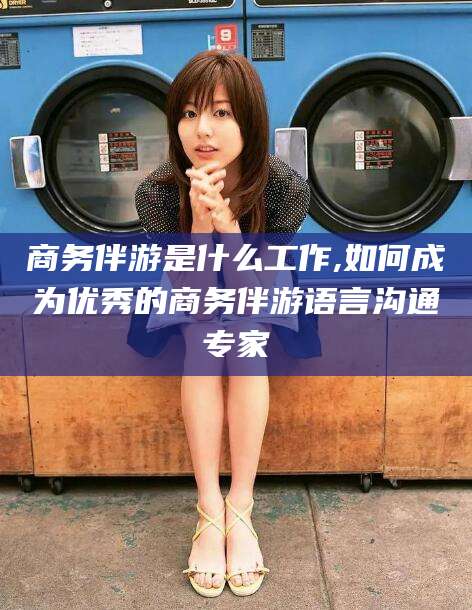 灌南商务伴游是什么工作,如何成为优秀的商务伴游语言沟通专家