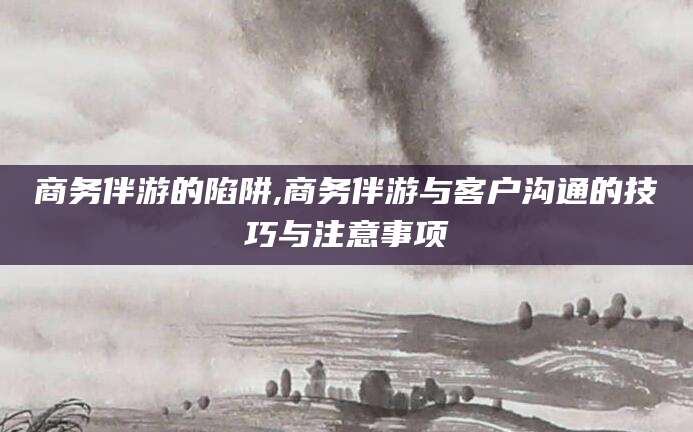 灌南商务伴游的陷阱,商务伴游与客户沟通的技巧与注意事项