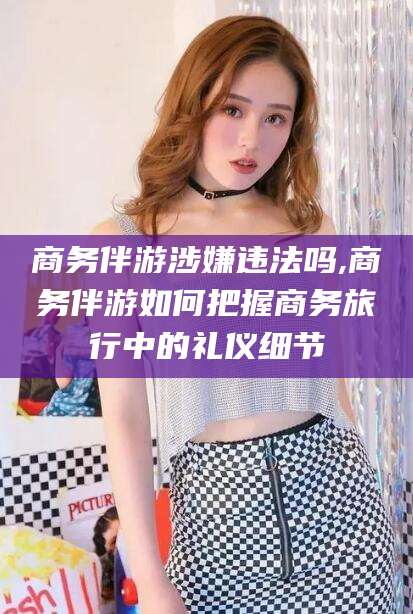 灌南商务伴游涉嫌违法吗,商务伴游如何把握商务旅行中的礼仪细节