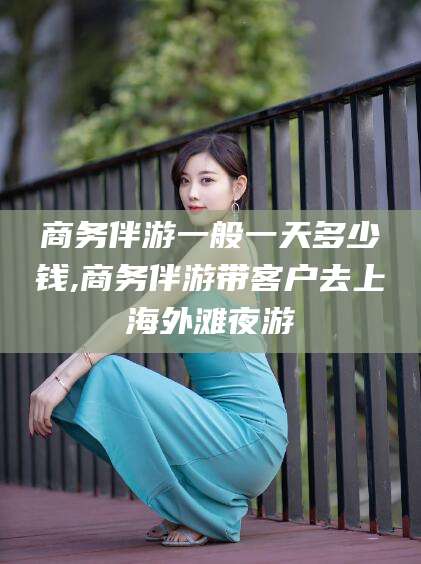 灌南商务伴游一般一天多少钱,商务伴游带客户去上海外滩夜游