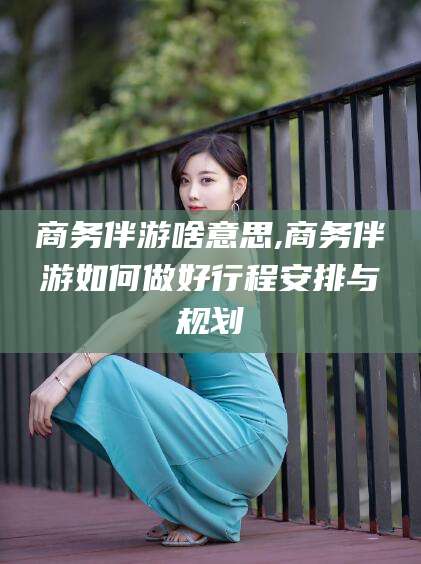 灌南商务伴游啥意思,商务伴游如何做好行程安排与规划