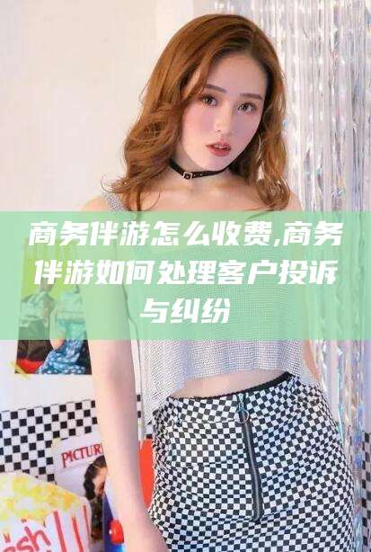 灌南商务伴游怎么收费,商务伴游如何处理客户投诉与纠纷