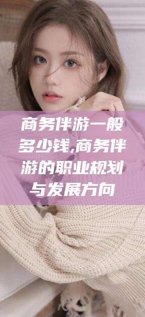 灌南商务伴游一般多少钱,商务伴游的职业规划与发展方向