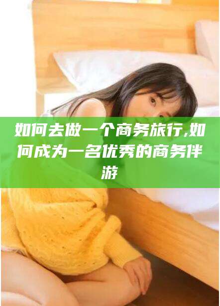 灌南如何去做一个商务旅行,如何成为一名优秀的商务伴游