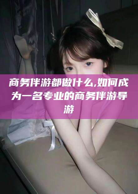 灌南商务伴游都做什么,如何成为一名专业的商务伴游导游