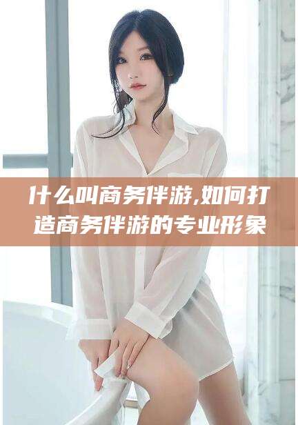 灌南什么叫商务伴游,如何打造商务伴游的专业形象