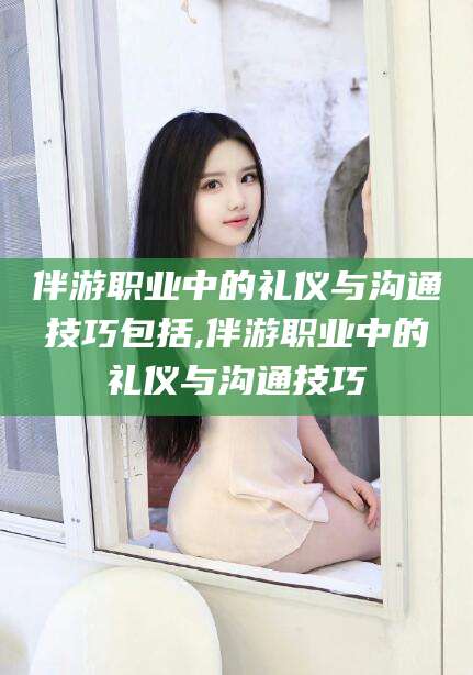 灌南伴游职业中的礼仪与沟通技巧包括,伴游职业中的礼仪与沟通技巧