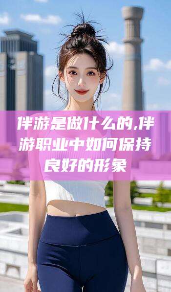 灌南伴游是做什么的,伴游职业中如何保持良好的形象