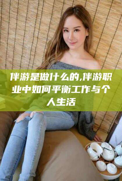 灌南伴游是做什么的,伴游职业中如何平衡工作与个人生活