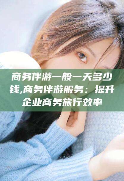 灌南商务伴游一般一天多少钱,商务伴游服务：提升企业商务旅行效率