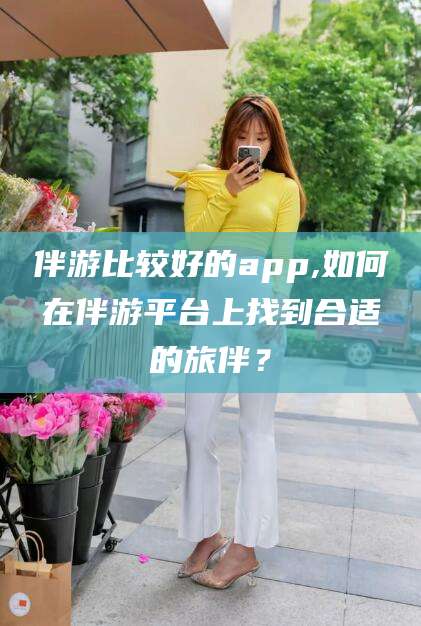 灌南伴游比较好的app,如何在伴游平台上找到合适的旅伴？