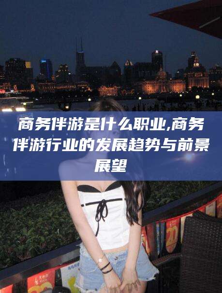 灌南商务伴游是什么职业,商务伴游行业的发展趋势与前景展望
