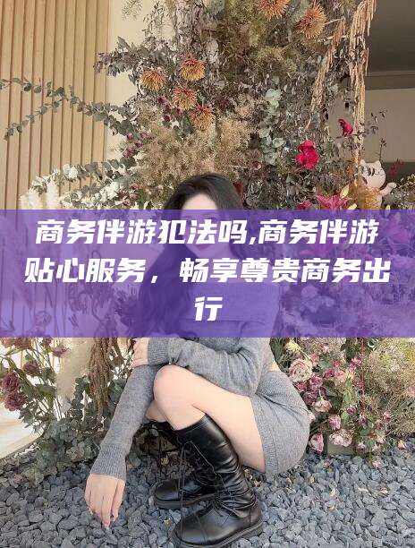灌南商务伴游犯法吗,商务伴游贴心服务，畅享尊贵商务出行