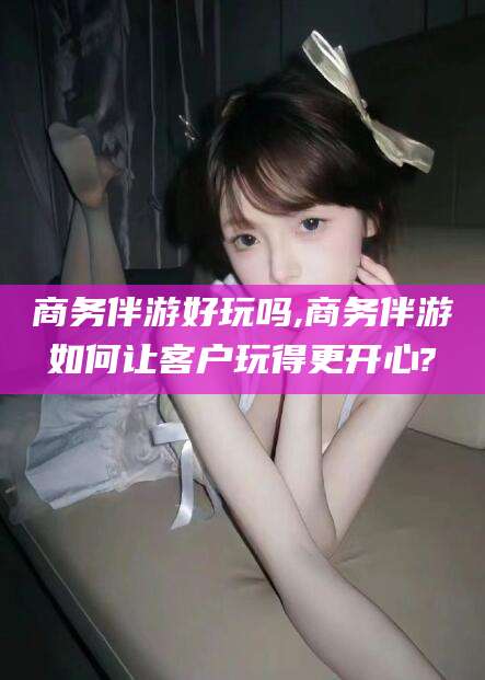 灌南商务伴游好玩吗,商务伴游如何让客户玩得更开心?