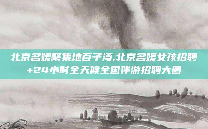 灌南北京名媛聚集地百子湾,北京名媛女孩招聘+24小时全天候全国伴游招聘大圈