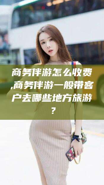 灌南商务伴游怎么收费,商务伴游一般带客户去哪些地方旅游？