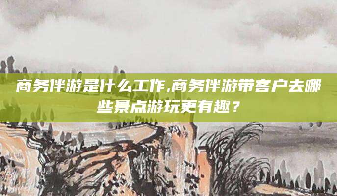 灌南商务伴游是什么工作,商务伴游带客户去哪些景点游玩更有趣？