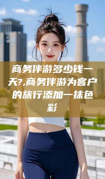 灌南商务伴游多少钱一天?,商务伴游为客户的旅行添加一抹色彩