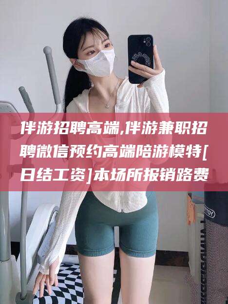灌南伴游招聘高端,伴游兼职招聘微信预约高端陪游模特[日结工资]本场所报销路费