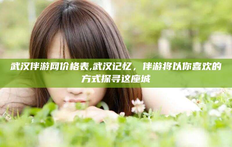 灌南武汉伴游网价格表,武汉记忆，伴游将以你喜欢的方式探寻这座城