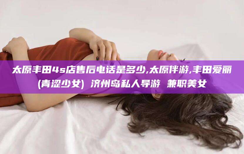 灌南太原丰田4s店售后电话是多少,太原伴游,丰田爱丽(青涩少女) 济州岛私人导游 兼职美女