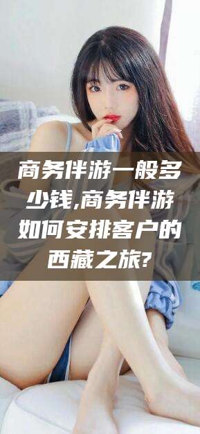 灌南商务伴游一般多少钱,商务伴游如何安排客户的西藏之旅?