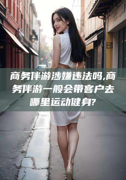灌南商务伴游涉嫌违法吗,商务伴游一般会带客户去哪里运动健身?