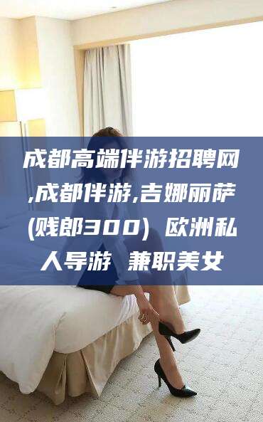 灌南成都高端伴游招聘网,成都伴游,吉娜丽萨(贱郎300) 欧洲私人导游 兼职美女