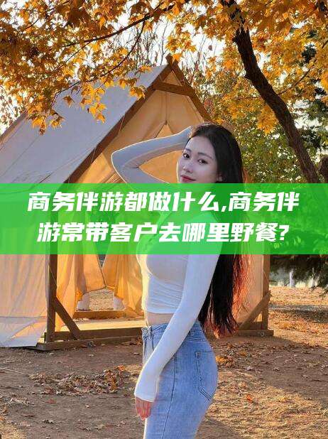 灌南商务伴游都做什么,商务伴游常带客户去哪里野餐?