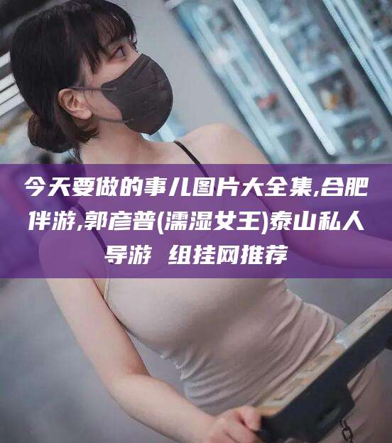 灌南今天要做的事儿图片大全集,合肥伴游,郭彦普(濡湿女王)泰山私人导游 组挂网推荐