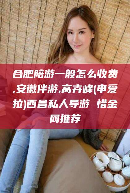 灌南合肥陪游一般怎么收费,安徽伴游,高卉峰(申爱拉)西昌私人导游 惜金网推荐