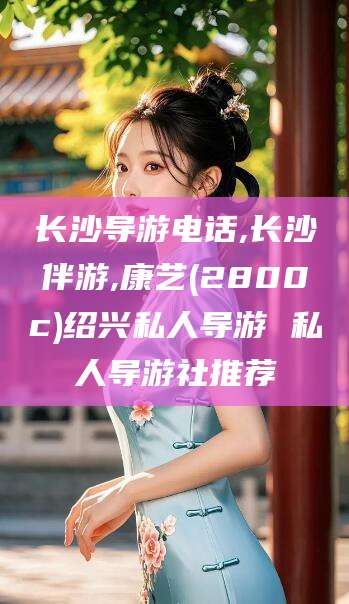 灌南长沙导游电话,长沙伴游,康艺(2800c)绍兴私人导游 私人导游社推荐
