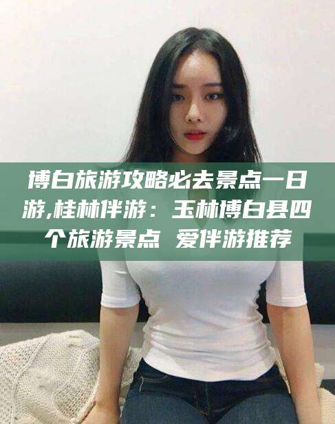 灌南博白旅游攻略必去景点一日游,桂林伴游：玉林博白县四个旅游景点 爱伴游推荐