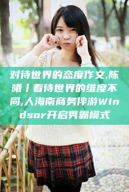 灌南对待世界的态度作文,陈曦丨看待世界的维度不同,人海南商务伴游Windsor开启秀霸模式