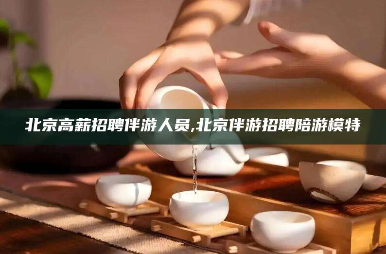 灌南北京高薪招聘伴游人员,北京伴游招聘陪游模特
