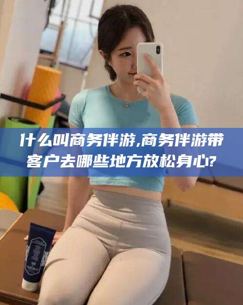 灌南什么叫商务伴游,商务伴游带客户去哪些地方放松身心?