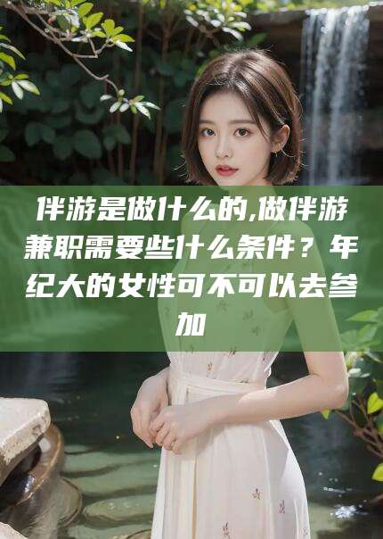 灌南伴游是做什么的,做伴游兼职需要些什么条件？年纪大的女性可不可以去参加