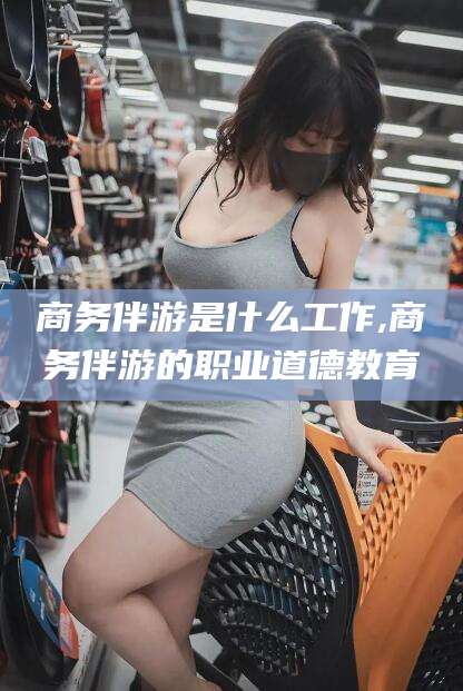 灌南商务伴游是什么工作,商务伴游的职业道德教育