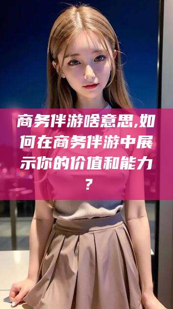 灌南商务伴游啥意思,如何在商务伴游中展示你的价值和能力？