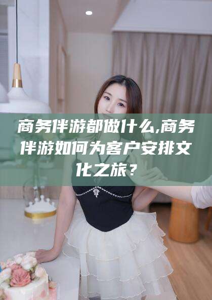 灌南商务伴游都做什么,商务伴游如何为客户安排文化之旅？