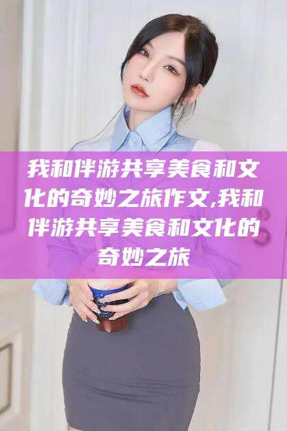 灌南我和伴游共享美食和文化的奇妙之旅作文,我和伴游共享美食和文化的奇妙之旅