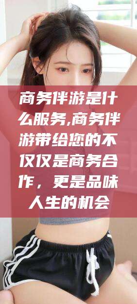 灌南商务伴游是什么服务,商务伴游带给您的不仅仅是商务合作，更是品味人生的机会