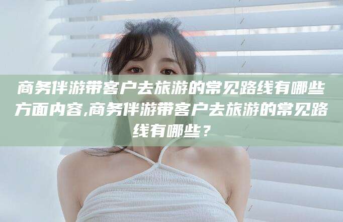 灌南商务伴游带客户去旅游的常见路线有哪些方面内容,商务伴游带客户去旅游的常见路线有哪些？
