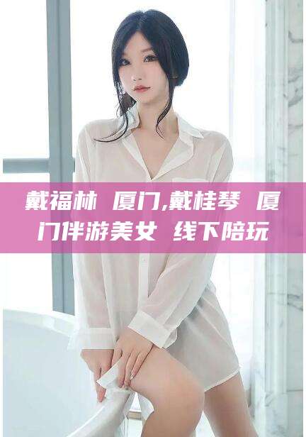 灌南戴福林 厦门,戴桂琴 厦门伴游美女 线下陪玩