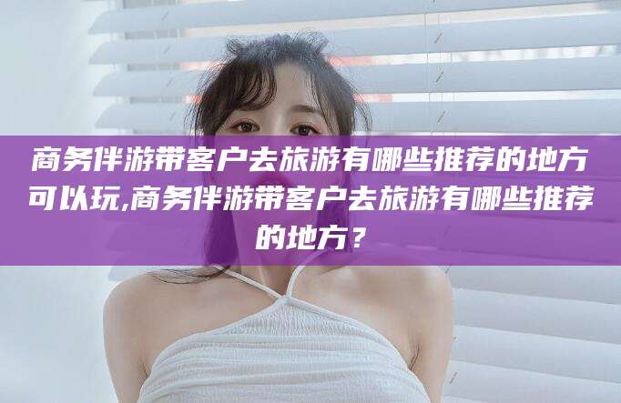 灌南商务伴游带客户去旅游有哪些推荐的地方可以玩,商务伴游带客户去旅游有哪些推荐的地方？