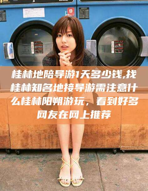 灌南桂林地陪导游1天多少钱,找桂林知名地接导游需注意什么桂林阳朔游玩，看到好多网友在网上推荐